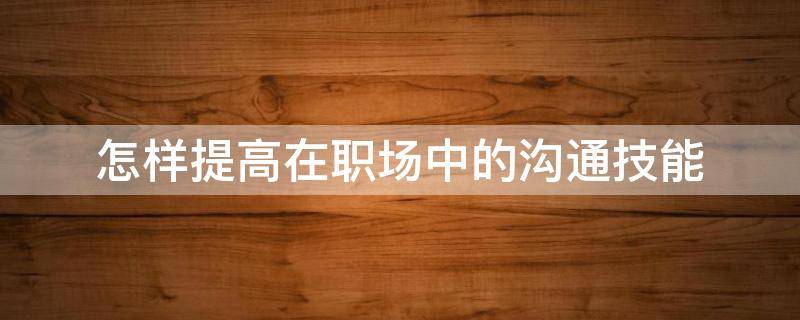 怎样提高在职场中的沟通技能（如何提高职场沟通能力）