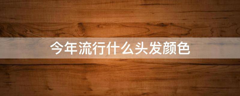 今年流行什么头发颜色（今年流行什么头发颜色显白显年轻）