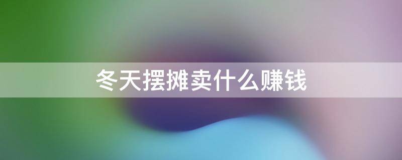冬天摆摊卖什么赚钱（冬天摆摊卖什么赚钱成本又低）