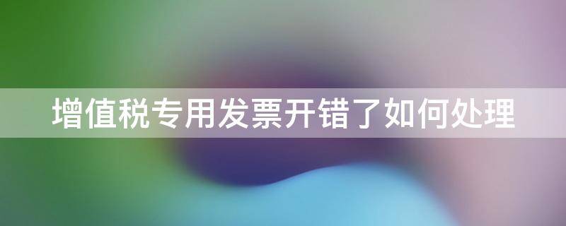 增值税专用发票开错了如何处理（增值税专用发票开错了如何处理呢）
