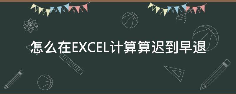 怎么在EXCEL计算算迟到早退（怎么在excel计算算迟到早退时间）