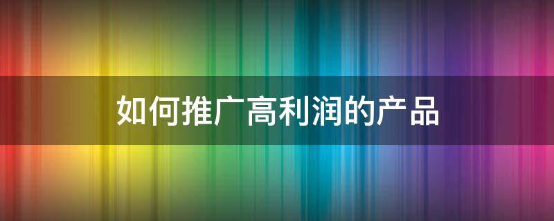如何推广高利润的产品 如何推广高利润的产品销售