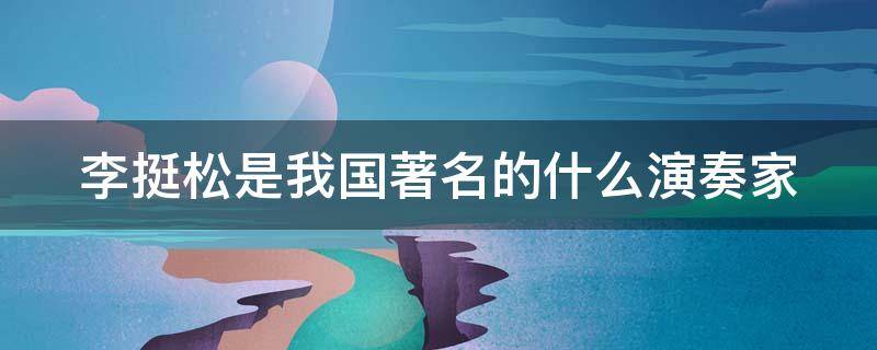 李挺松是我国著名的什么演奏家（李挺松是我国著名的什么演奏家呢）