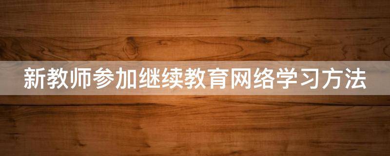 新教师参加继续教育网络学习方法（新入职教师继续教育）