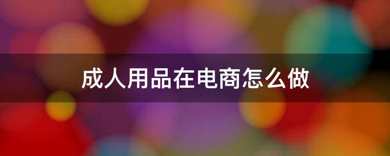 成人用品在电商怎么做（成人用品在电商怎么做销售）