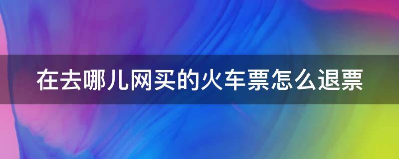 在去哪儿网买的火车票怎么退票 在去哪儿网买的火车票怎么退票啊