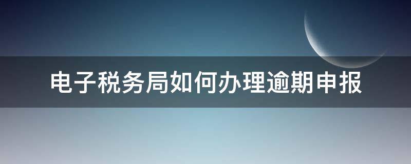 电子税务局如何办理逾期申报 电子税务局逾期申报的操作步骤