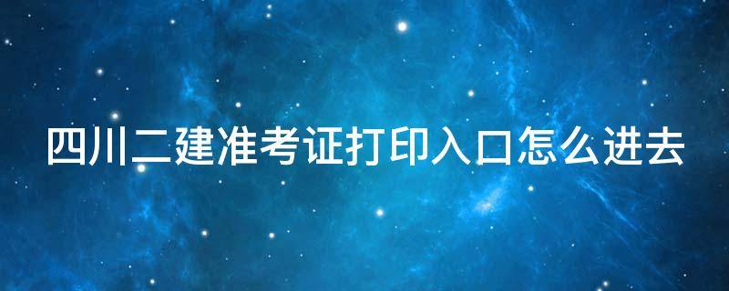 四川二建准考证打印入口怎么进去（四川二级建造师准考证在哪里打印）