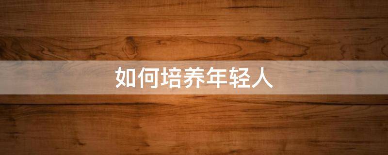 如何培养年轻人（如何培养年轻人的责任心）