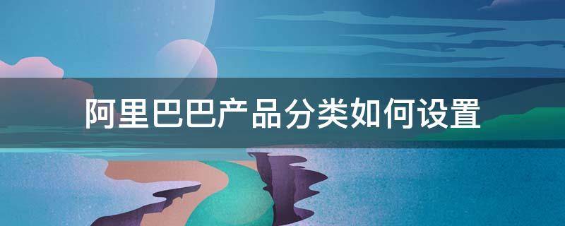 阿里巴巴产品分类如何设置 阿里巴巴产品品类