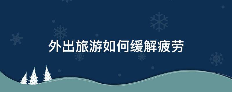 外出旅游如何缓解疲劳 旅游回来如何消除疲劳