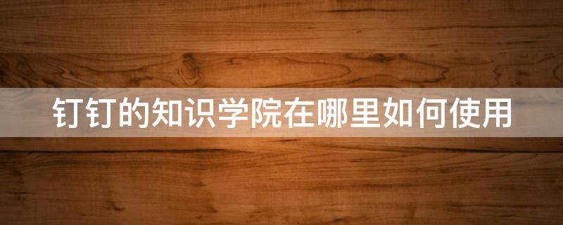 钉钉的知识学院在哪里如何使用 钉钉知识库在哪里