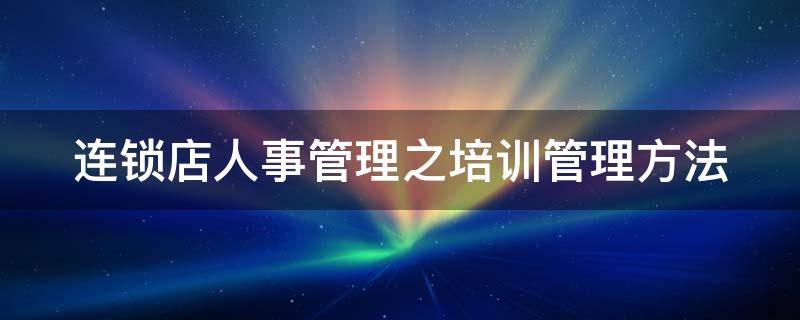 连锁店人事管理之培训管理方法（连锁店怎么做好培训）