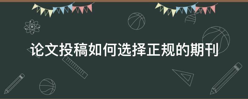 论文投稿如何选择正规的期刊（论文投稿怎么选择期刊）