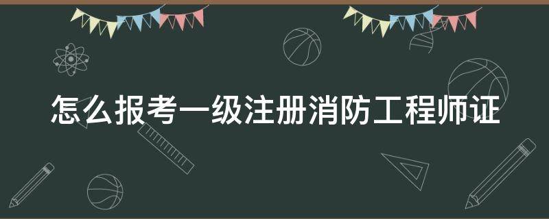 怎么报考一级注册消防工程师证（报考一级注册消防工程师证书）