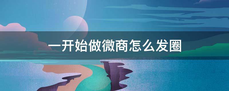 一开始做微商怎么发圈 一开始做微商怎么发圈说说