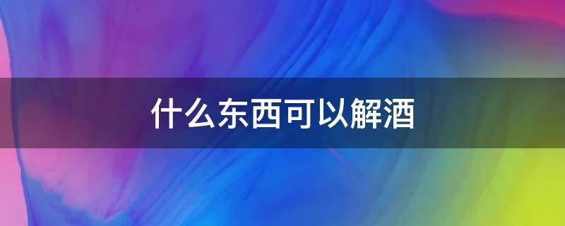 什么东西可以解酒（什么东西可以解酒 解酒的最快方法）