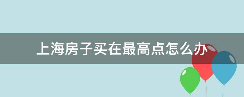 上海房子买在最高点怎么办 上海房价最高地段