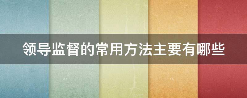 领导监督的常用方法主要有哪些 领导监督的常用方法主要有哪几种