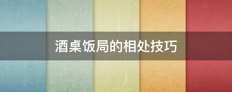 酒桌饭局的相处技巧 酒桌饭局的相处技巧和方法