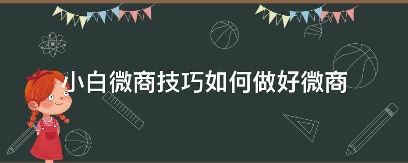 小白微商技巧如何做好微商（小白微商技巧如何做好微商工作）
