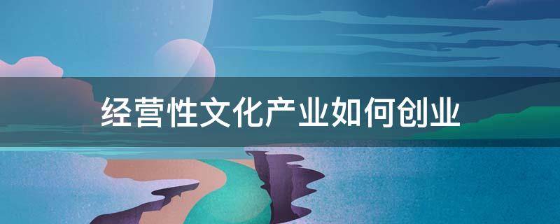 经营性文化产业如何创业（经营性文化产业主要有）