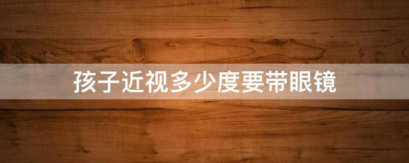 孩子近视多少度要带眼镜（孩子近视多少度需要长期佩戴眼镜）