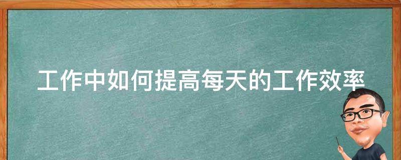 工作中如何提高每天的工作效率（如何提高日常工作效率）
