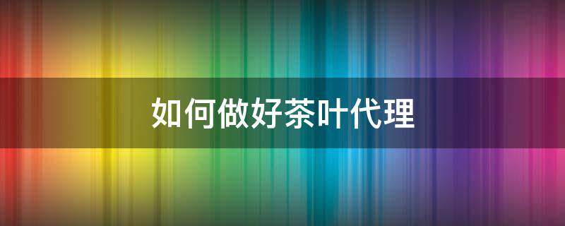 如何做好茶叶代理（如何做好茶叶代理工作）