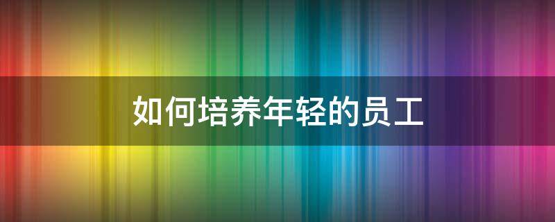 如何培养年轻的员工 如何培养年轻的员工心得体会