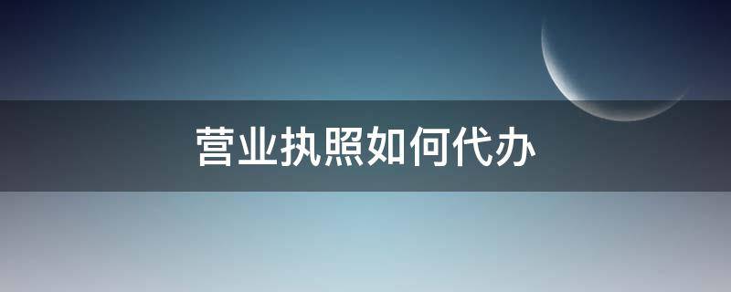 营业执照如何代办 营业执照如何代办手续
