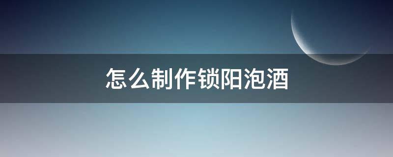 怎么制作锁阳泡酒（锁阳怎么泡酒及配方大全）