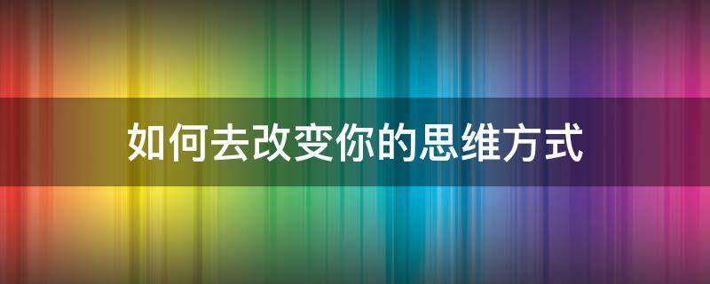 如何去改变你的思维方式（怎么去改变思维方式）