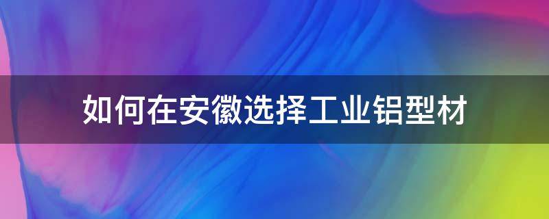 如何在安徽选择工业铝型材 安徽铝型材厂家有哪些