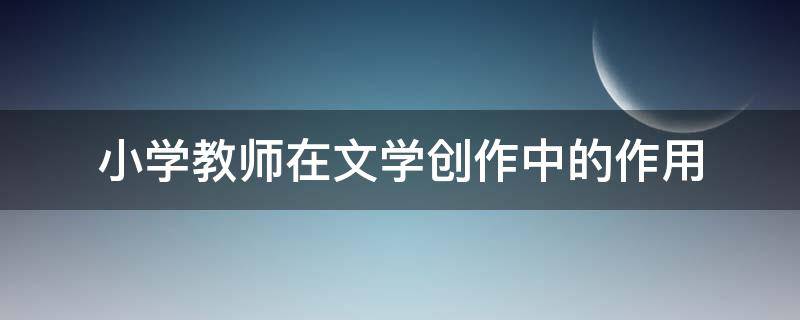 小学教师在文学创作中的作用 小学语文教师的文学素养