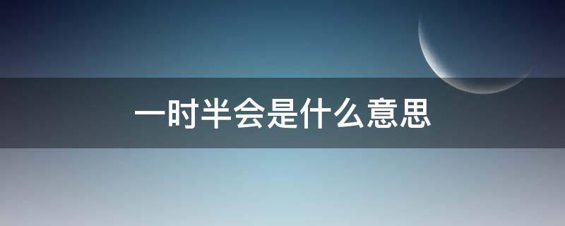 一时半会是什么意思 一时半会是什么意思是什么