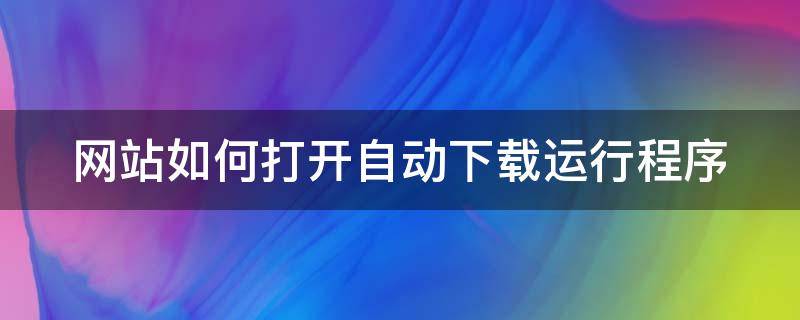 网站如何打开自动下载运行程序（打开网站自动下载软件）