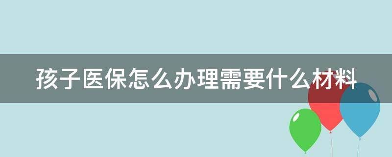 孩子医保怎么办理需要什么材料 孩子医保怎么办理需要什么材料和手续