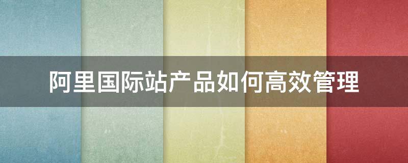 阿里国际站产品如何高效管理 如何做好阿里国际站的运营