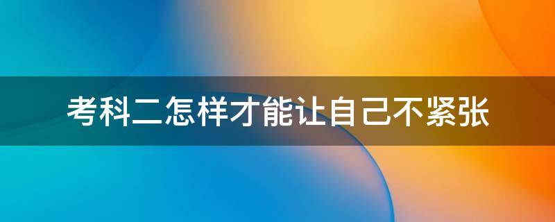 考科二怎样才能让自己不紧张 考科二怎样才能让自己不紧张一点