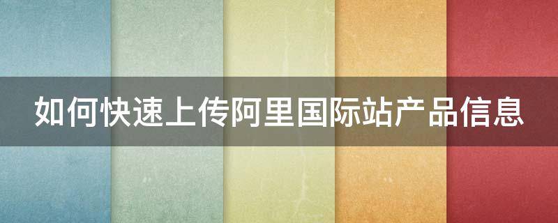 如何快速上传阿里国际站产品信息（如何在阿里国际站发布优质产品）