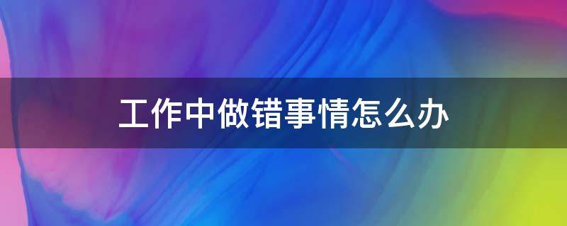 工作中做错事情怎么办（工作做错了事情怎么去补救）