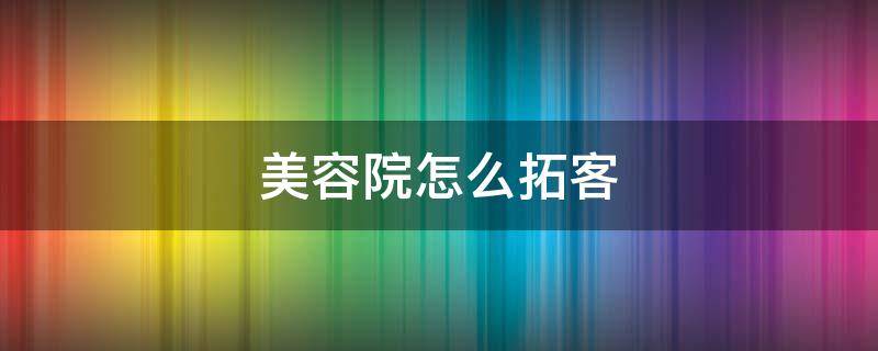 美容院怎么拓客 美容院怎么拓客有吸引力
