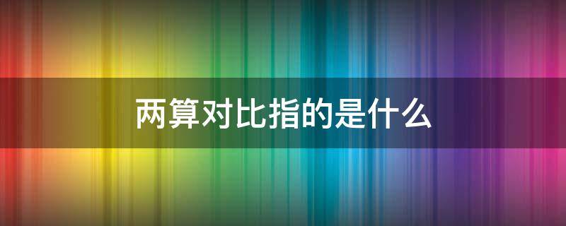 两算对比指的是什么（两算对比是指哪两算）