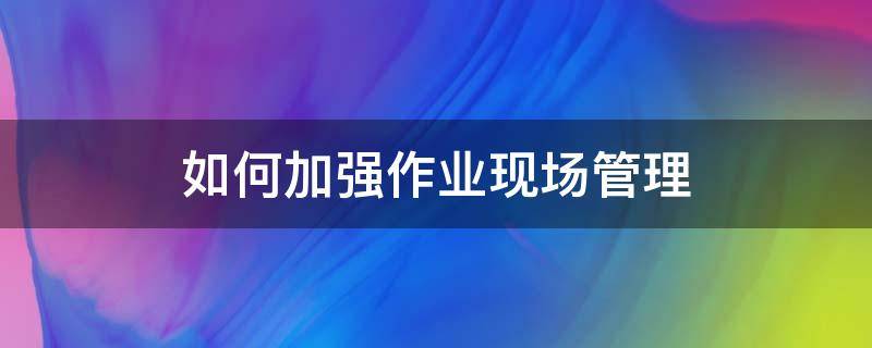 如何加强作业现场管理（如何加强作业现场安全管控）
