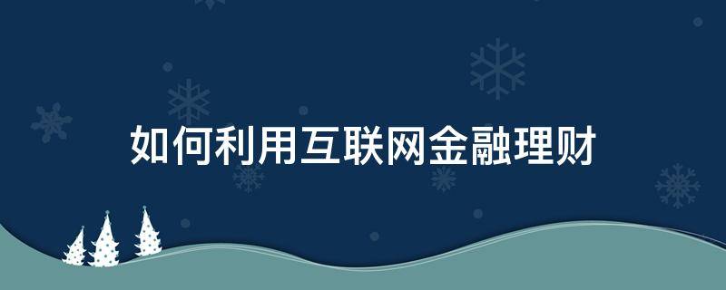 如何利用互联网金融理财（互联网金融理财方案）