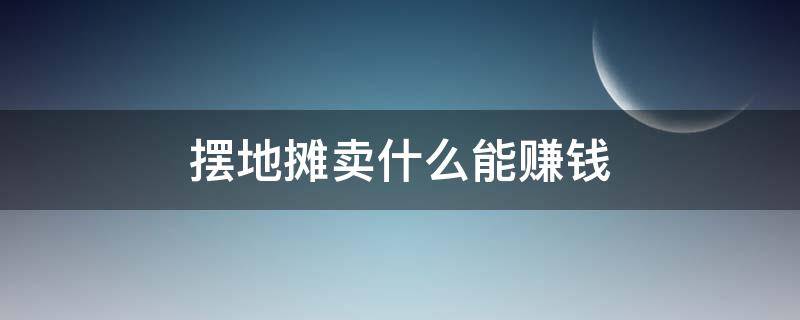 摆地摊卖什么能赚钱 摆地摊卖什么能赚钱快