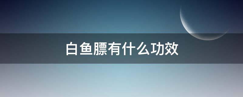 白鱼膘有什么功效 白鱼膘有什么功效作用