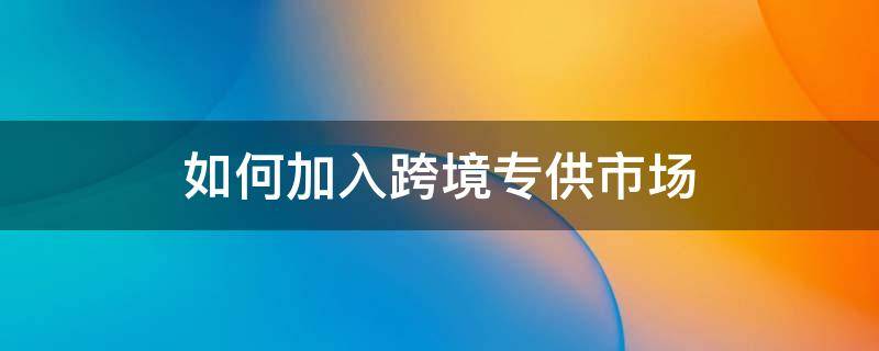 如何加入跨境专供市场 跨境平台入驻