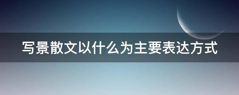 写景散文以什么为主要表达方式 写景散文以什么为主要表达方式的作文